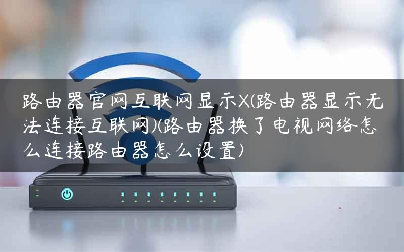 路由器官网互联网显示X(路由器显示无法连接互联网)(路由器换了电视网络怎么连接路由器怎么设置)