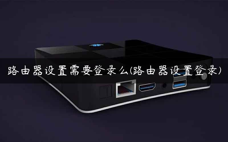 路由器设置需要登录么(路由器设置登录)