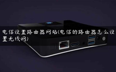 电信设置路由器网站(电信的路由器怎么设置无线网)