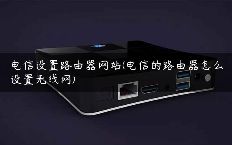 电信设置路由器网站(电信的路由器怎么设置无线网)