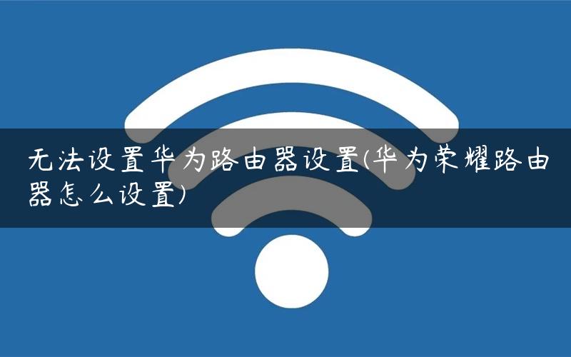无法设置华为路由器设置(华为荣耀路由器怎么设置)