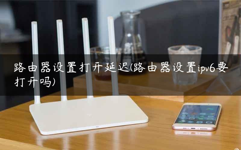 路由器设置打开延迟(路由器设置ipv6要打开吗)