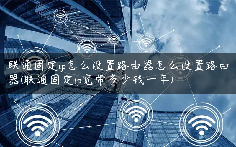 联通固定ip怎么设置路由器怎么设置路由器(联通固定ip宽带多少钱一年)