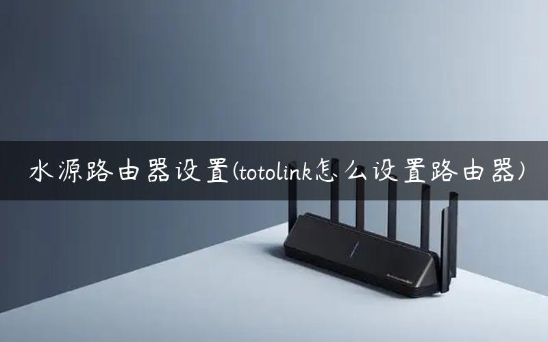 水源路由器设置(totolink怎么设置路由器)