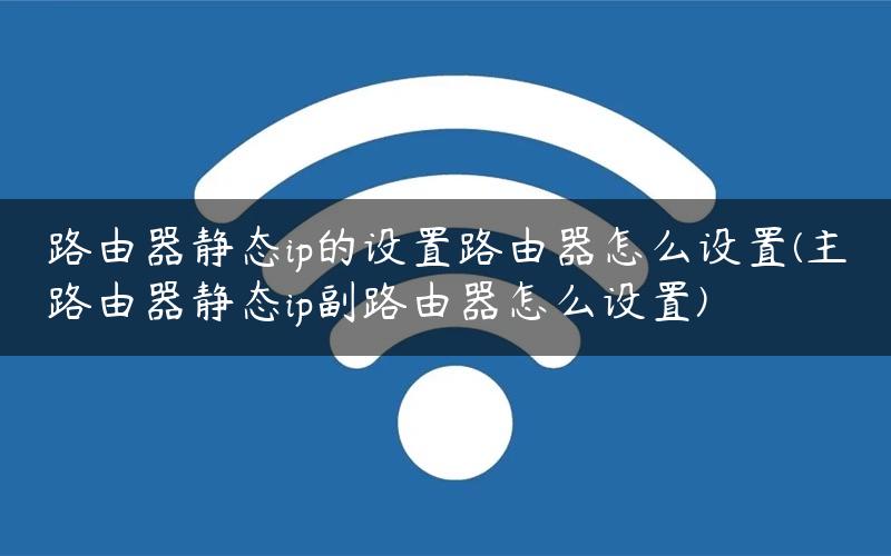 路由器静态ip的设置路由器怎么设置(主路由器静态ip副路由器怎么设置)