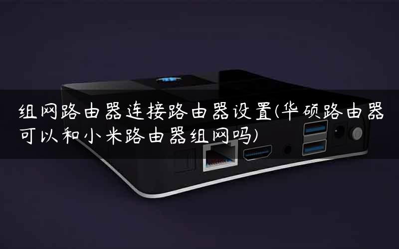 组网路由器连接路由器设置(华硕路由器可以和小米路由器组网吗)