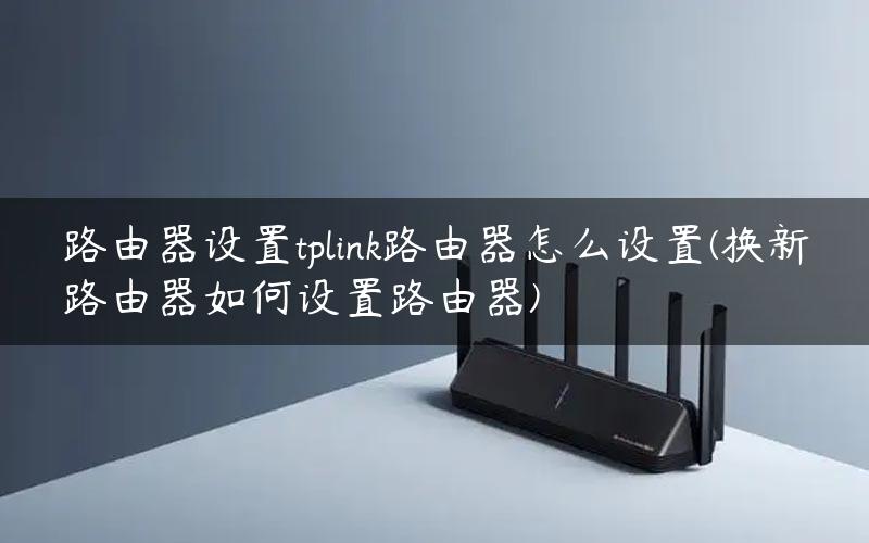 路由器设置tplink路由器怎么设置(换新路由器如何设置路由器)