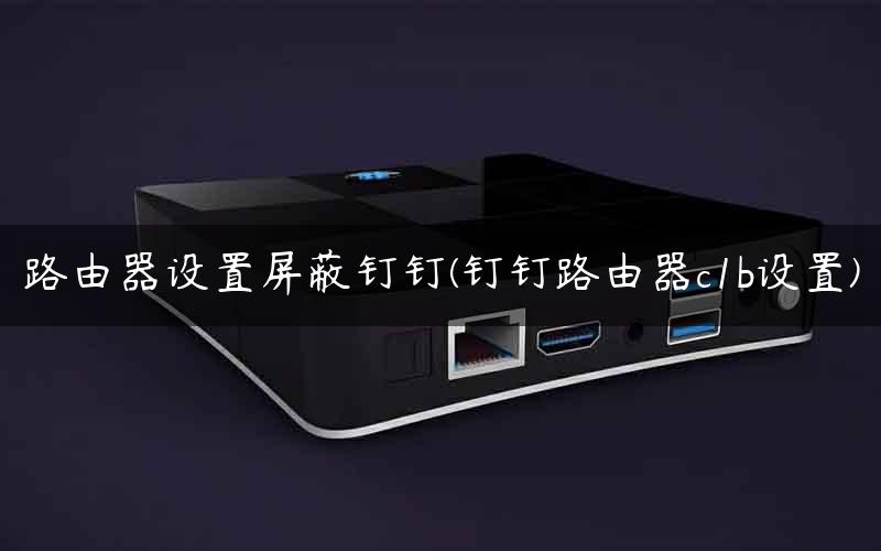 路由器设置屏蔽钉钉(钉钉路由器c1b设置)