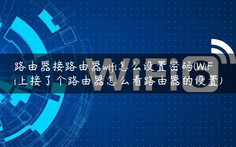 路由器接路由器wifi怎么设置密码(WiFi上接了个路由器怎么看路由器的设置)