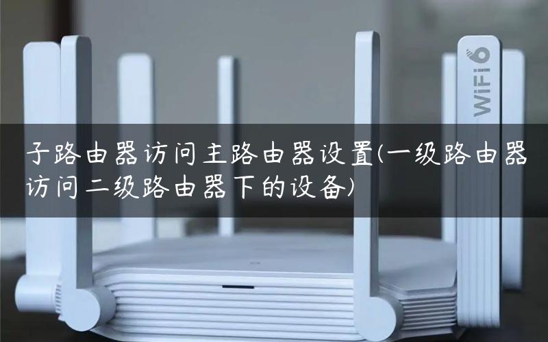 子路由器访问主路由器设置(一级路由器访问二级路由器下的设备)