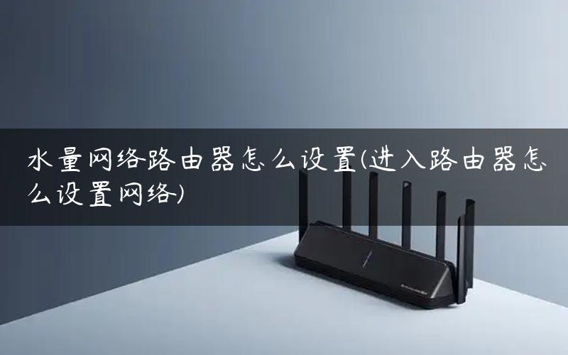 水量网络路由器怎么设置(进入路由器怎么设置网络)