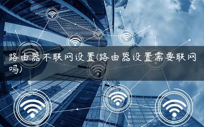 路由器不联网设置(路由器设置需要联网吗)