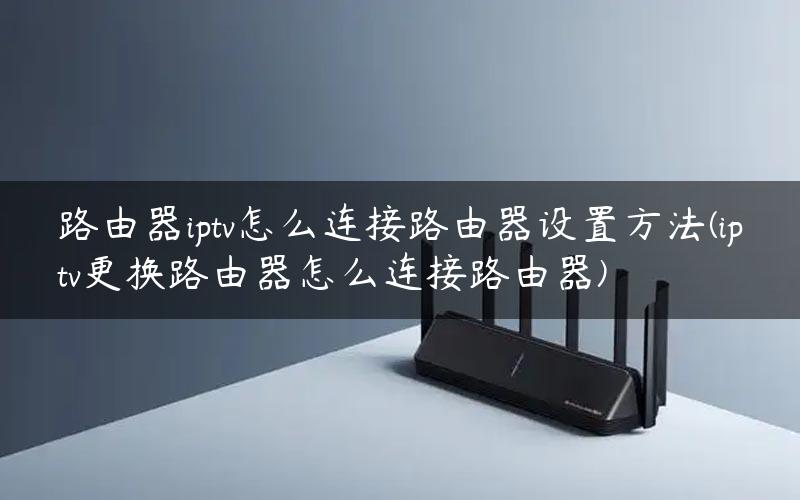 路由器iptv怎么连接路由器设置方法(iptv更换路由器怎么连接路由器)