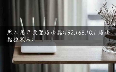 黑人用户设置路由器(192.168.10.1 路由器拉黑人)