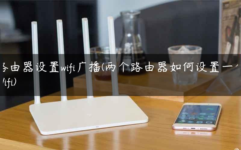 路由器设置wifi广播(两个路由器如何设置一个Wifi)