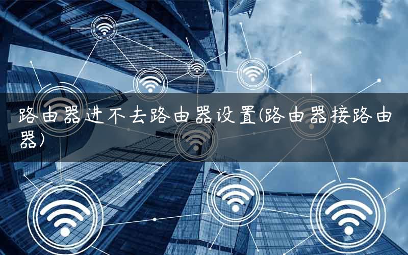 路由器进不去路由器设置(路由器接路由器)