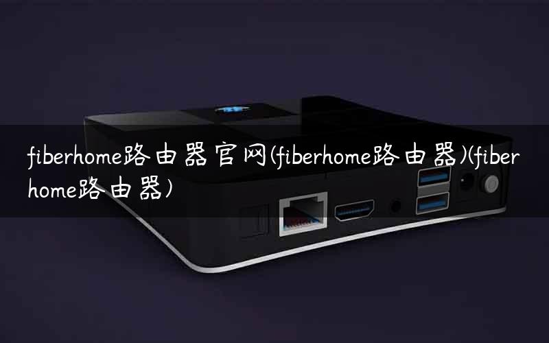 fiberhome路由器官网(fiberhome路由器)(fiberhome路由器)