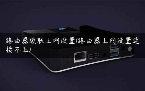路由器级联上网设置(路由器上网设置连接不上)