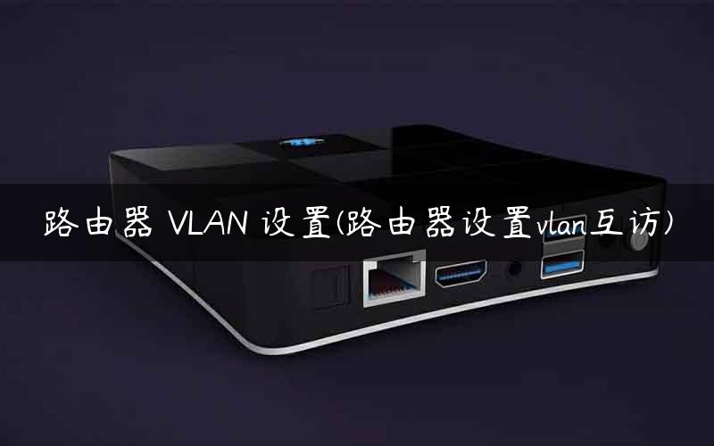 路由器 VLAN 设置(路由器设置vlan互访)