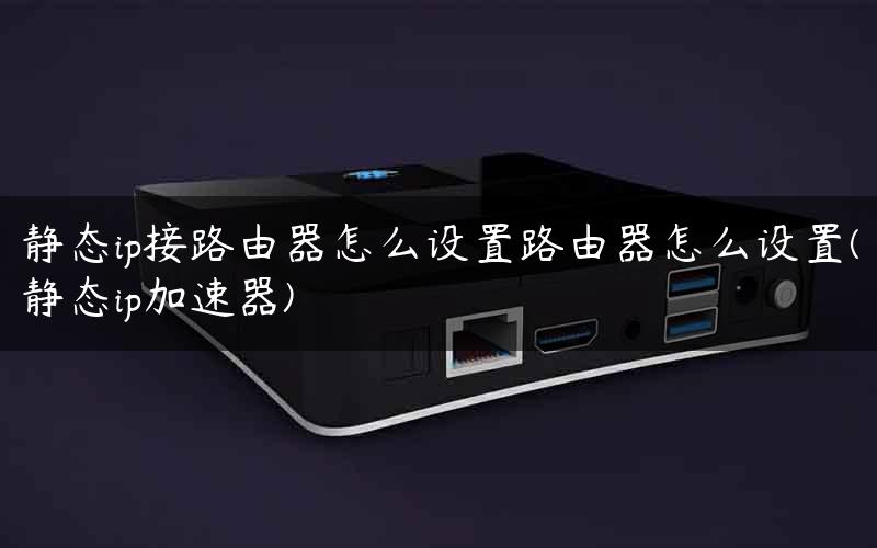 静态ip接路由器怎么设置路由器怎么设置(静态ip加速器)
