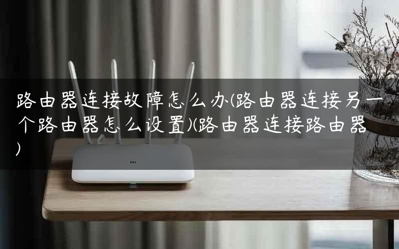 路由器连接故障怎么办(路由器连接另一个路由器怎么设置)(路由器连接路由器)