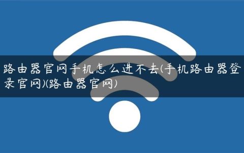 路由器官网手机怎么进不去(手机路由器登录官网)(路由器官网)