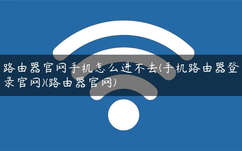 路由器官网手机怎么进不去(手机路由器登录官网)(路由器官网)