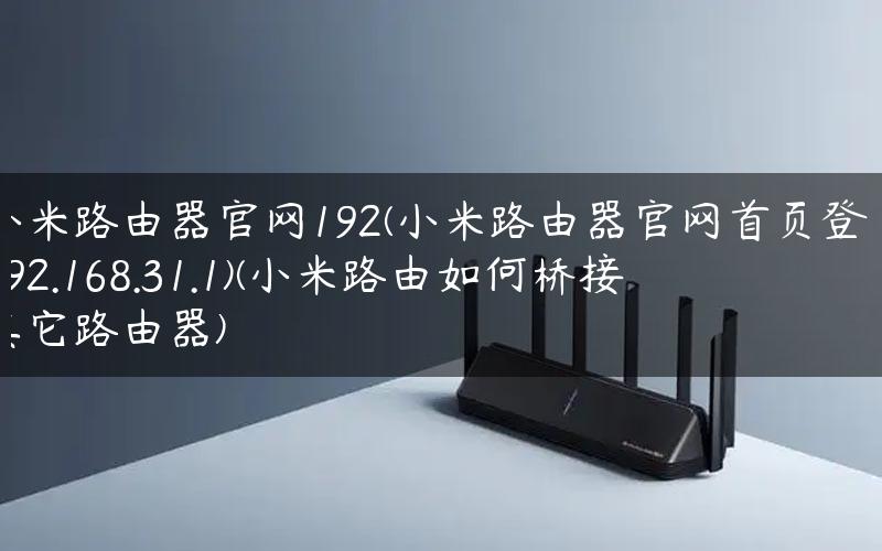 小米路由器官网192(小米路由器官网首页登录192.168.31.1)(小米路由如何桥接其它路由器)