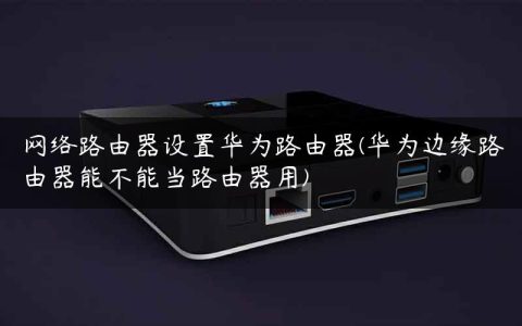 网络路由器设置华为路由器(华为边缘路由器能不能当路由器用)