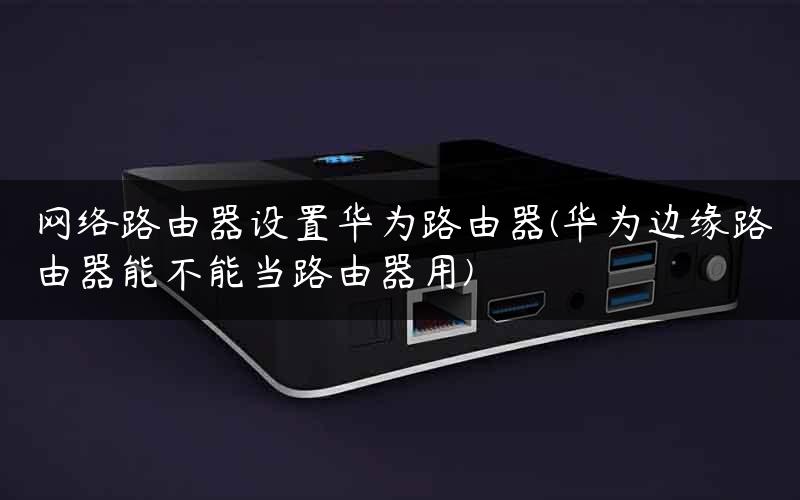 网络路由器设置华为路由器(华为边缘路由器能不能当路由器用)