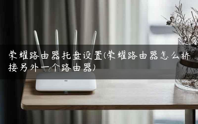 荣耀路由器托盘设置(荣耀路由器怎么桥接另外一个路由器)
