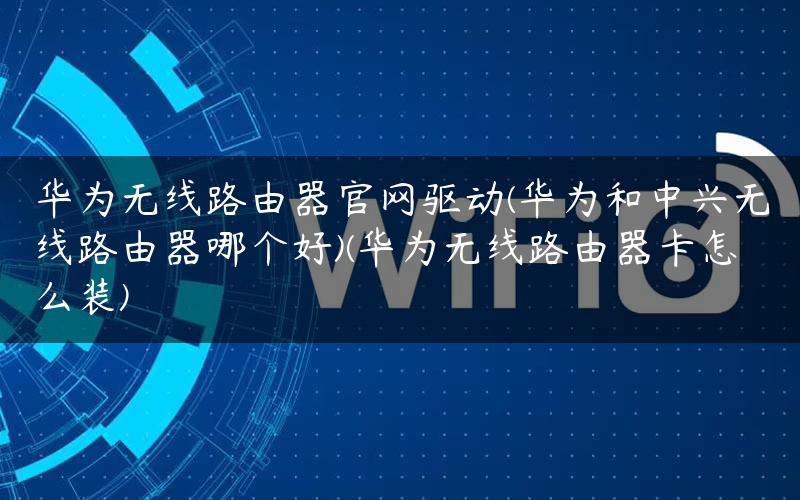 华为无线路由器官网驱动(华为和中兴无线路由器哪个好)(华为无线路由器卡怎么装)