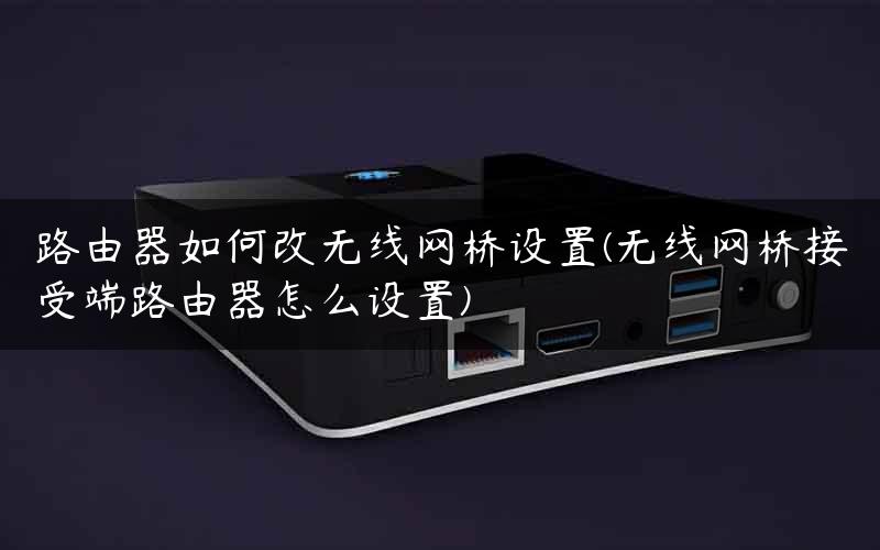 路由器如何改无线网桥设置(无线网桥接受端路由器怎么设置)