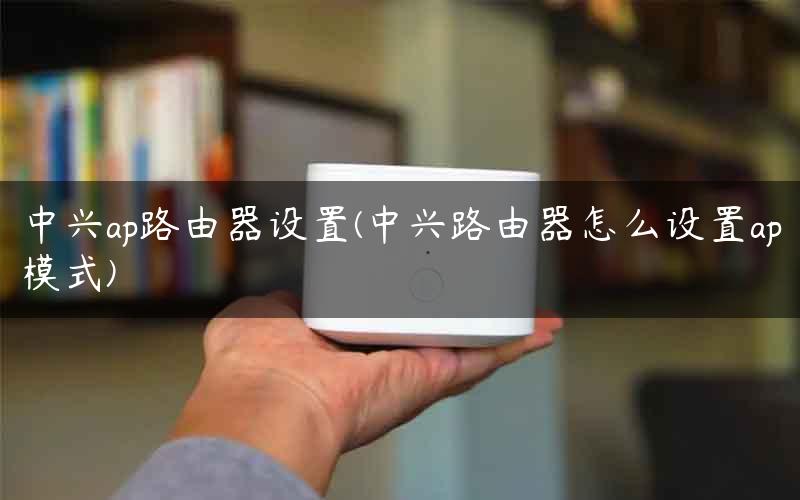 中兴ap路由器设置(中兴路由器怎么设置ap模式)