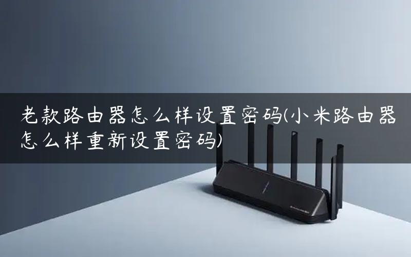 老款路由器怎么样设置密码(小米路由器怎么样重新设置密码)