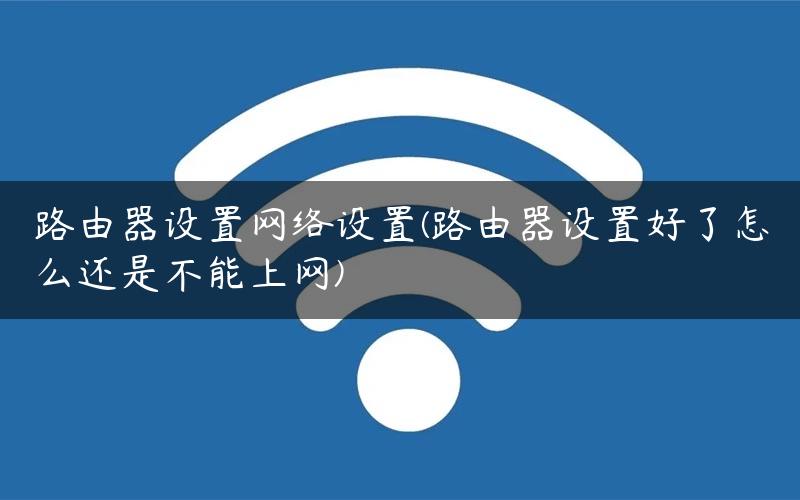 路由器设置网络设置(路由器设置好了怎么还是不能上网)