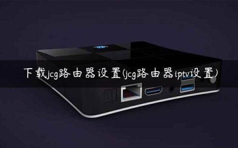 下载jcg路由器设置(jcg路由器iptv设置)