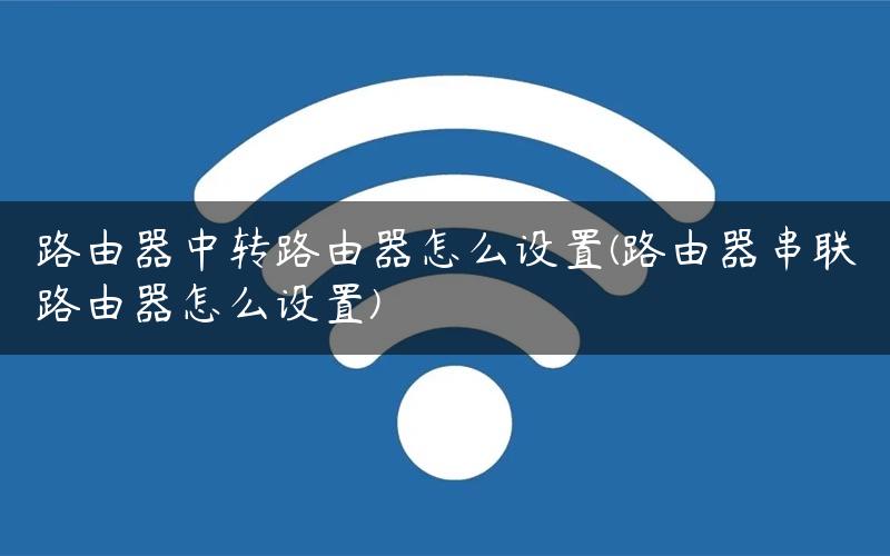 路由器中转路由器怎么设置(路由器串联路由器怎么设置)