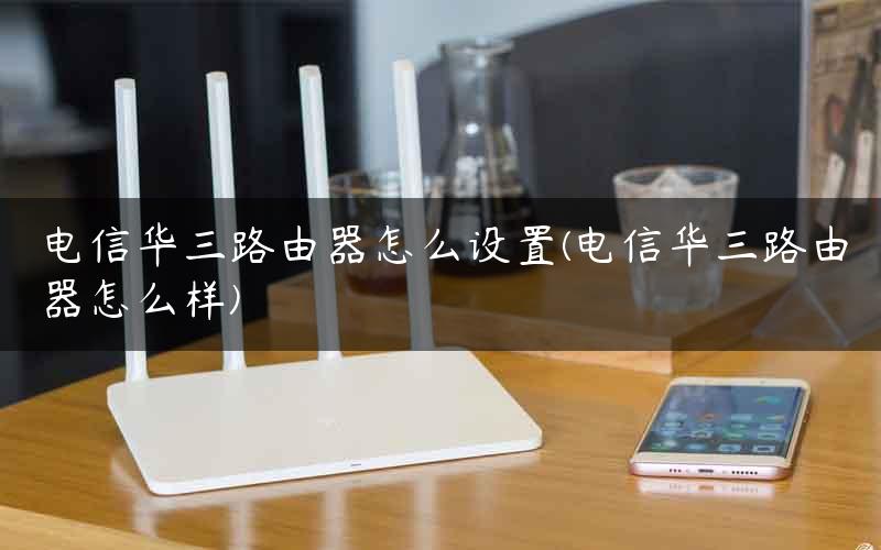 电信华三路由器怎么设置(电信华三路由器怎么样)