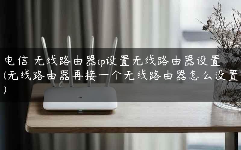 电信 无线路由器ip设置无线路由器设置(无线路由器再接一个无线路由器怎么设置)