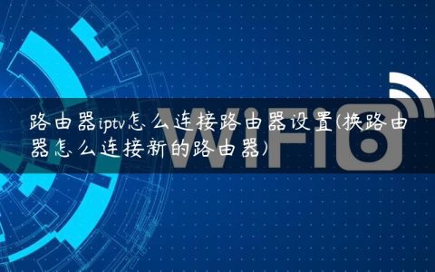 路由器iptv怎么连接路由器设置(换路由器怎么连接新的路由器)