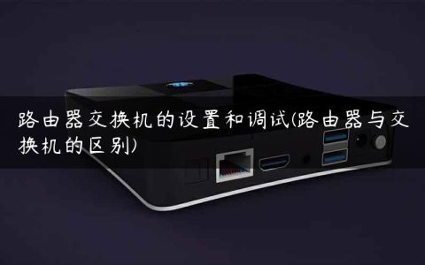 路由器交换机的设置和调试(路由器与交换机的区别)