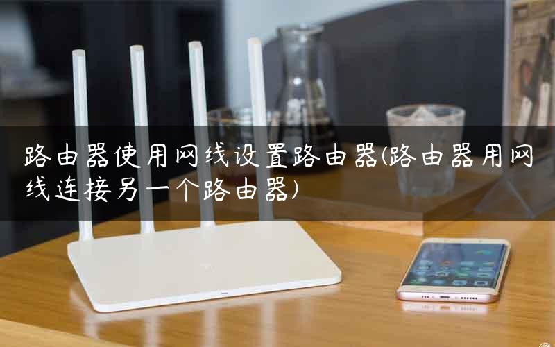 路由器使用网线设置路由器(路由器用网线连接另一个路由器)