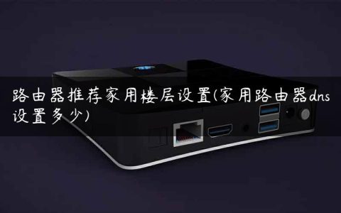 路由器推荐家用楼层设置(家用路由器dns设置多少)