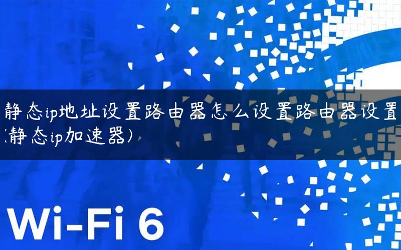 静态ip地址设置路由器怎么设置路由器设置(静态ip加速器)