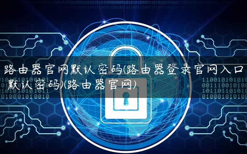 路由器官网默认密码(路由器登录官网入口 默认密码)(路由器官网) 路由器官网默认密码(路由器登录官网入口 默认密码)(路由器官网)