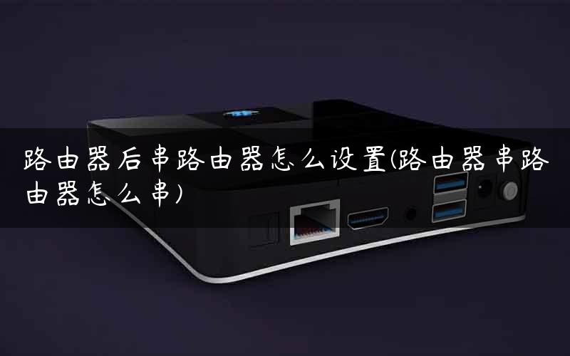 路由器后串路由器怎么设置(路由器串路由器怎么串)