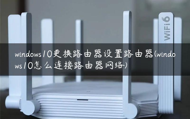 windows10更换路由器设置路由器(windows10怎么连接路由器网络) windows10更换路由器设置路由器(windows10怎么连接路由器网络)