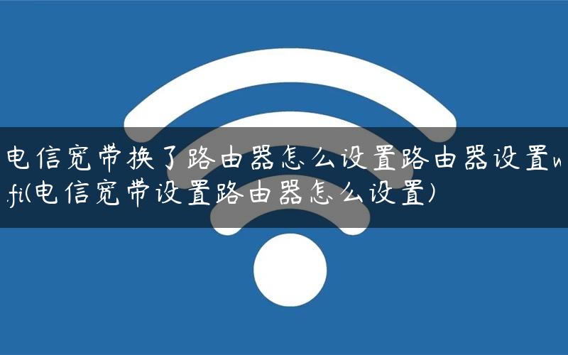 电信宽带换了路由器怎么设置路由器设置wifi(电信宽带设置路由器怎么设置)