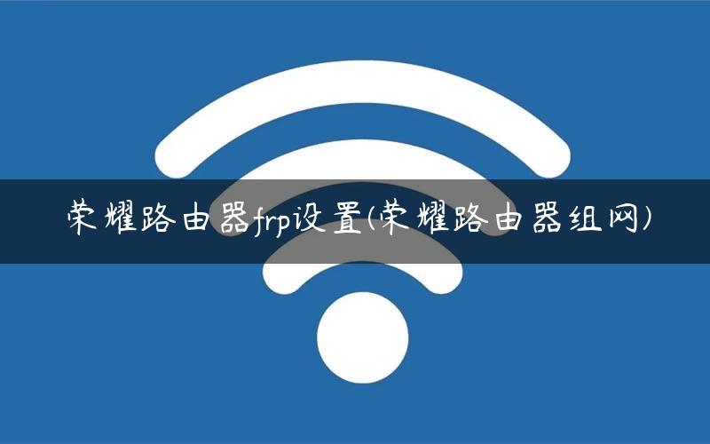 荣耀路由器frp设置(荣耀路由器组网) 荣耀路由器frp设置(荣耀路由器组网)
